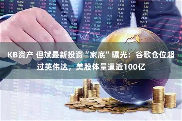 KB资产 但斌最新投资“家底”曝光：谷歌仓位超过英伟达，美股体量逼近100亿