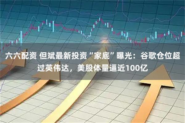 六六配资 但斌最新投资“家底”曝光：谷歌仓位超过英伟达，美股体量逼近100亿