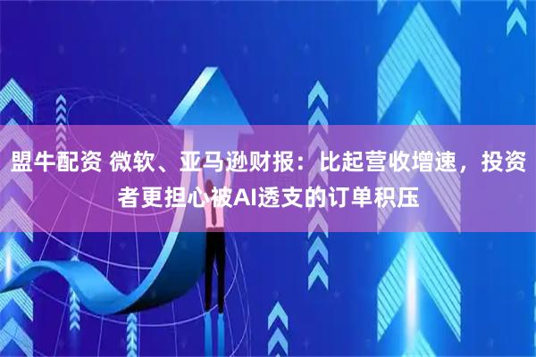 盟牛配资 微软、亚马逊财报：比起营收增速，投资者更担心被AI透支的订单积压