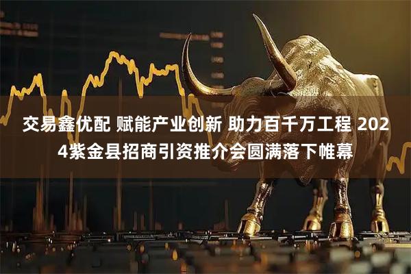 交易鑫优配 赋能产业创新 助力百千万工程 2024紫金县招商引资推介会圆满落下帷幕