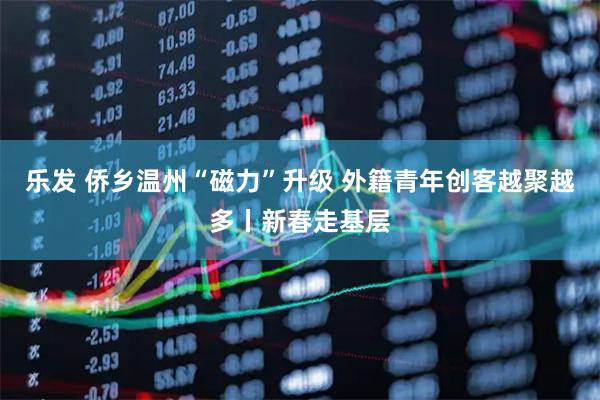 乐发 侨乡温州“磁力”升级 外籍青年创客越聚越多丨新春走基层