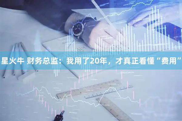 星火牛 财务总监：我用了20年，才真正看懂“费用”