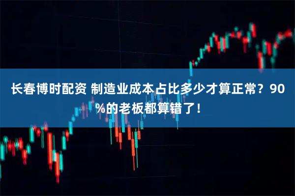 长春博时配资 制造业成本占比多少才算正常？90%的老板都算错了！