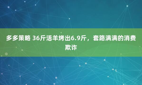 多多策略 36斤活羊烤出6.9斤，套路满满的消费欺诈