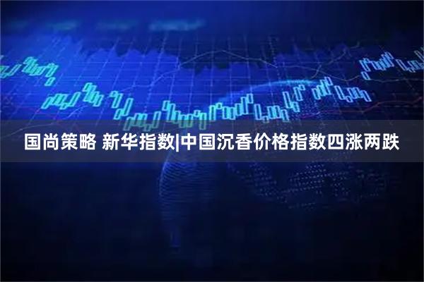 国尚策略 新华指数|中国沉香价格指数四涨两跌