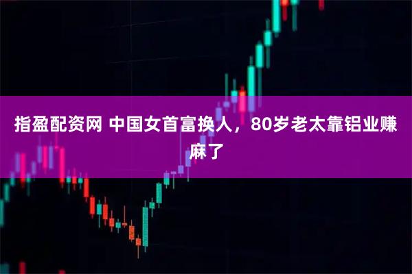 指盈配资网 中国女首富换人，80岁老太靠铝业赚麻了