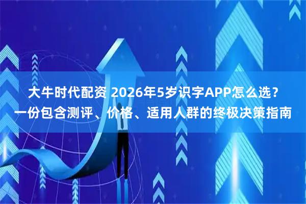 大牛时代配资 2026年5岁识字APP怎么选?一份包含测评、价格、适用人群的终极决策指南