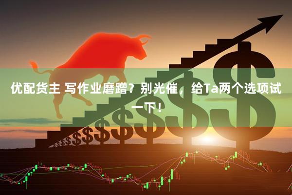 优配货主 写作业磨蹭？别光催，给Ta两个选项试一下！
