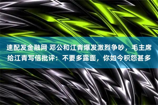 速配发金融网 邓公和江青爆发激烈争吵,毛主席给江青写信批评:不要多露面,你如今积怨甚多
