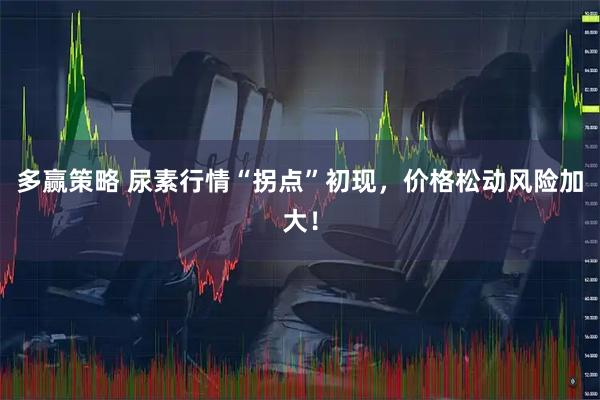 多赢策略 尿素行情“拐点”初现，价格松动风险加大！