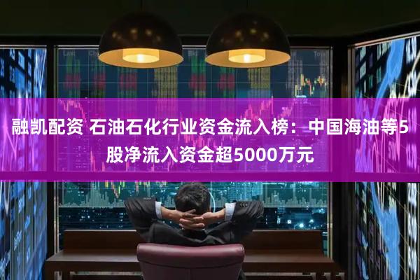 融凯配资 石油石化行业资金流入榜:中国海油等5股净流入资金超5000万元