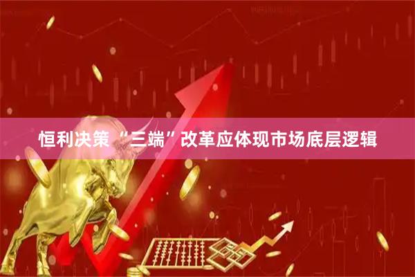 恒利决策 “三端”改革应体现市场底层逻辑