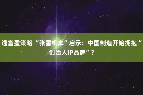 逸富盈策略 “张雪机车”启示：中国制造开始拥抱“创始人lP品牌”？