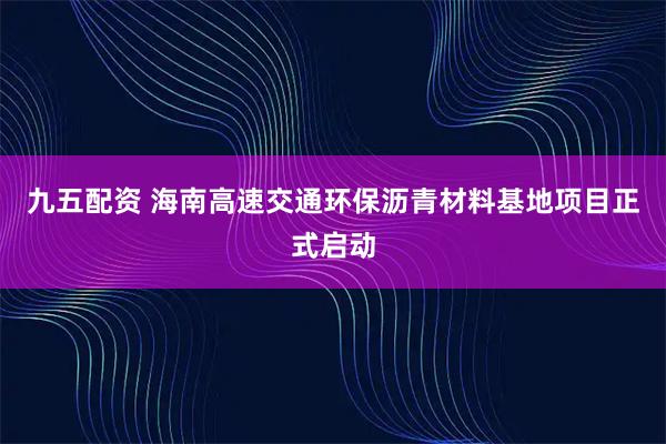 九五配资 海南高速交通环保沥青材料基地项目正式启动