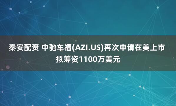秦安配资 中驰车福(AZI.US)再次申请在美上市 拟筹资1100万美元