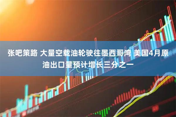 张吧策路 大量空载油轮驶往墨西哥湾 美国4月原油出口量预计增长三分之一