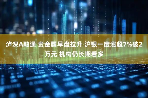 泸深A融通 贵金属早盘拉升 沪银一度涨超7%破2万元 机构仍长期看多