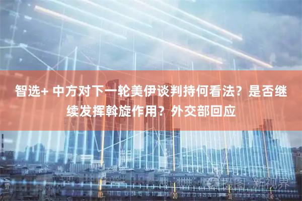 智选+ 中方对下一轮美伊谈判持何看法？是否继续发挥斡旋作用？外交部回应