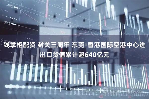 钱掌柜配资 封关三周年 东莞-香港国际空港中心进出口货值累计超640亿元
