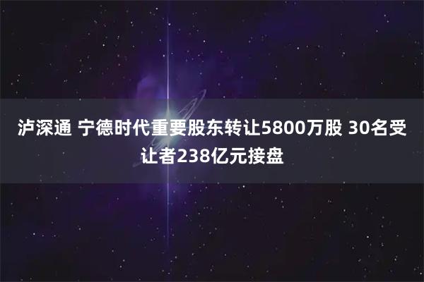 泸深通 宁德时代重要股东转让5800万股 30名受让者238亿元接盘