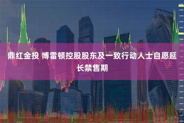 鼎红金投 博雷顿控股股东及一致行动人士自愿延长禁售期
