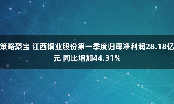 策略聚宝 江西铜业股份第一季度归母净利润28.18亿元 同比增加44.31%