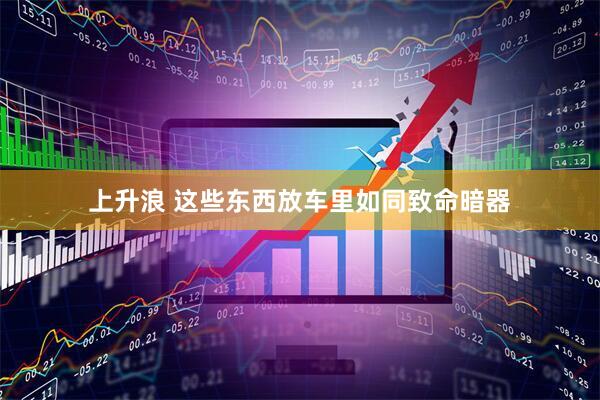 上升浪 这些东西放车里如同致命暗器