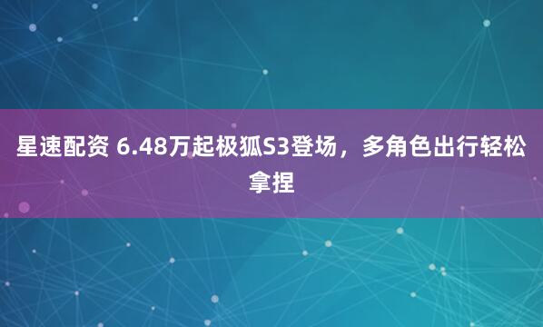星速配资 6.48万起极狐S3登场，多角色出行轻松拿捏