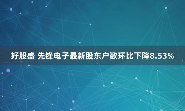 好股盛 先锋电子最新股东户数环比下降8.53%