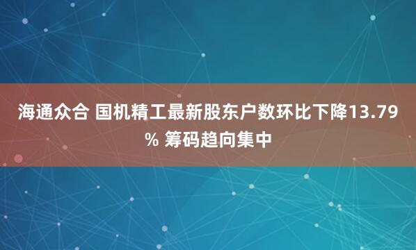 海通众合 国机精工最新股东户数环比下降13.79% 筹码趋向集中