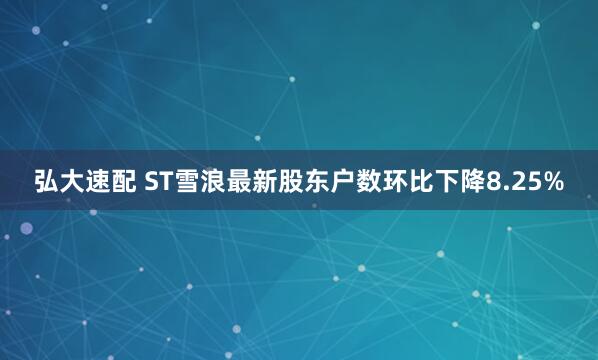 弘大速配 ST雪浪最新股东户数环比下降8.25%