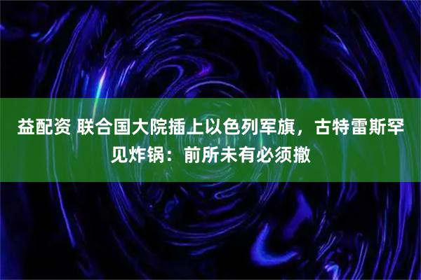 益配资 联合国大院插上以色列军旗，古特雷斯罕见炸锅：前所未有必须撤