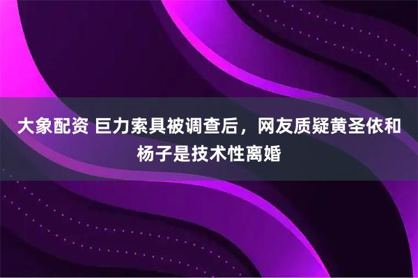 大象配资 巨力索具被调查后,网友质疑黄圣依和杨子是技术性离婚