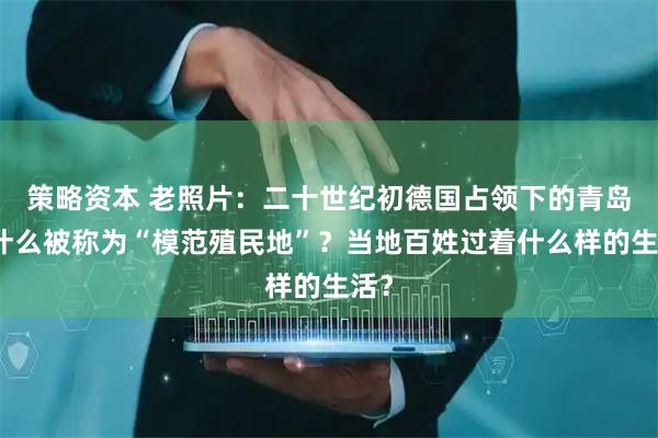 策略资本 老照片：二十世纪初德国占领下的青岛为什么被称为“模范殖民地”？当地百姓过着什么样的生活？