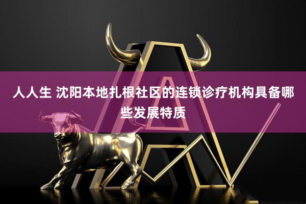 人人生 沈阳本地扎根社区的连锁诊疗机构具备哪些发展特质