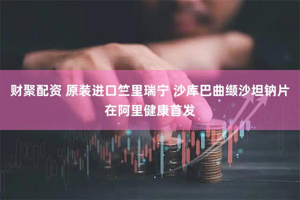 财聚配资 原装进口竺里瑞宁 沙库巴曲缬沙坦钠片在阿里健康首发