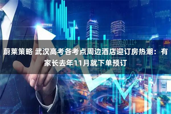 蔚莱策略 武汉高考各考点周边酒店迎订房热潮：有家长去年11月就下单预订