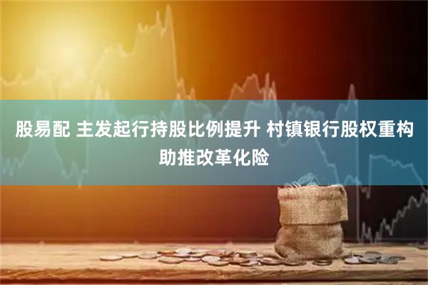 股易配 主发起行持股比例提升 村镇银行股权重构助推改革化险