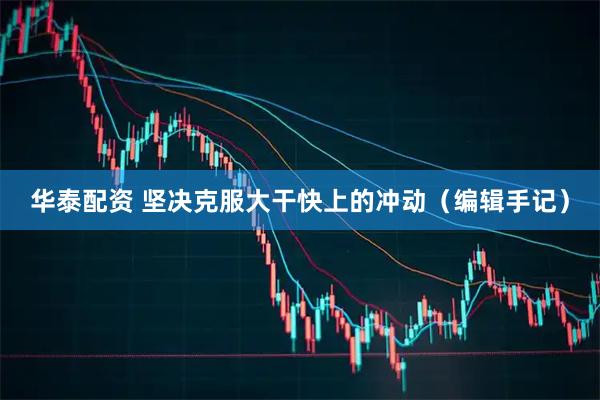 华泰配资 坚决克服大干快上的冲动（编辑手记）