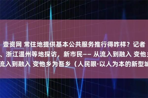 壹资网 常住地提供基本公共服务推行得咋样？记者在江西南昌、湖南长沙、浙江温州等地探访，新市民—— 从流入到融入 变他乡为吾乡（人民眼·以人为本的新型城镇化）