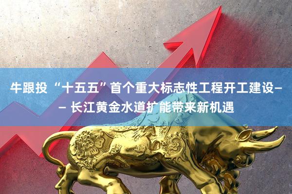 牛跟投 “十五五”首个重大标志性工程开工建设—— 长江黄金水道扩能带来新机遇