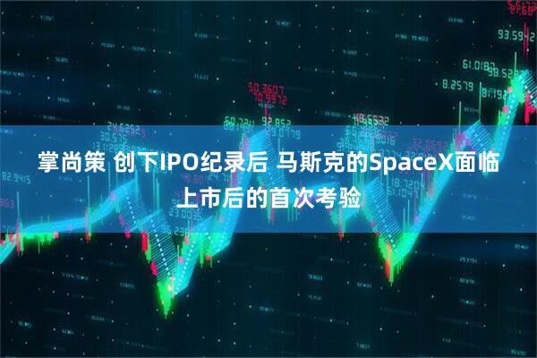 掌尚策 创下IPO纪录后 马斯克的SpaceX面临上市后的首次考验