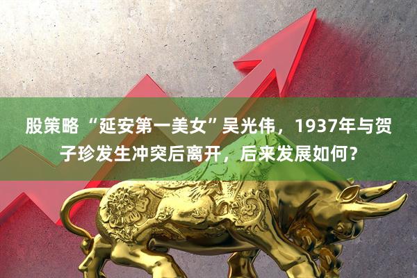 股策略 “延安第一美女”吴光伟，1937年与贺子珍发生冲突后离开，后来发展如何？