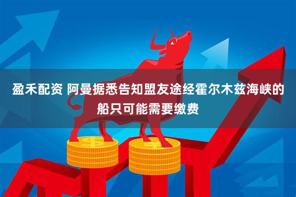 盈禾配资 阿曼据悉告知盟友途经霍尔木兹海峡的船只可能需要缴费