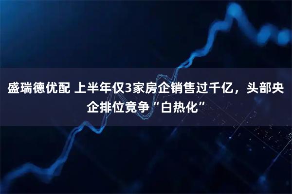 盛瑞德优配 上半年仅3家房企销售过千亿，头部央企排位竞争“白热化”
