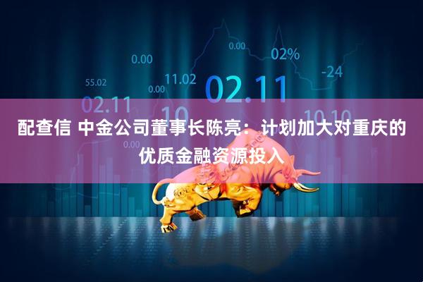 配查信 中金公司董事长陈亮：计划加大对重庆的优质金融资源投入