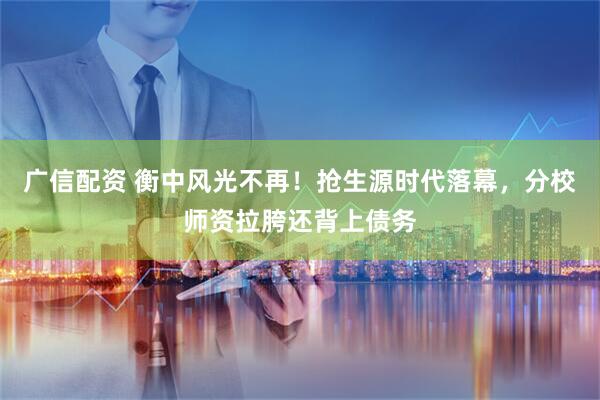 广信配资 衡中风光不再！抢生源时代落幕，分校师资拉胯还背上债务
