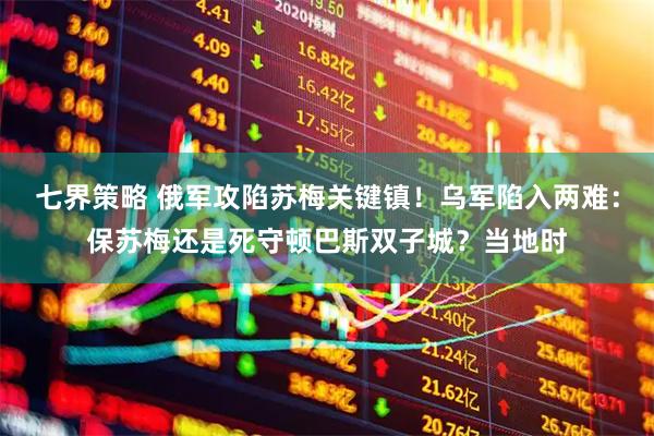 七界策略 俄军攻陷苏梅关键镇!乌军陷入两难:保苏梅还是死守顿巴斯双子城?当地时