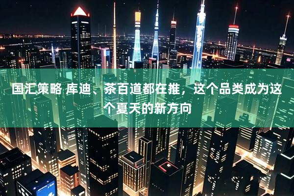 国汇策略 库迪、茶百道都在推，这个品类成为这个夏天的新方向