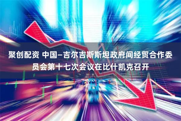 聚创配资 中国—吉尔吉斯斯坦政府间经贸合作委员会第十七次会议在比什凯克召开